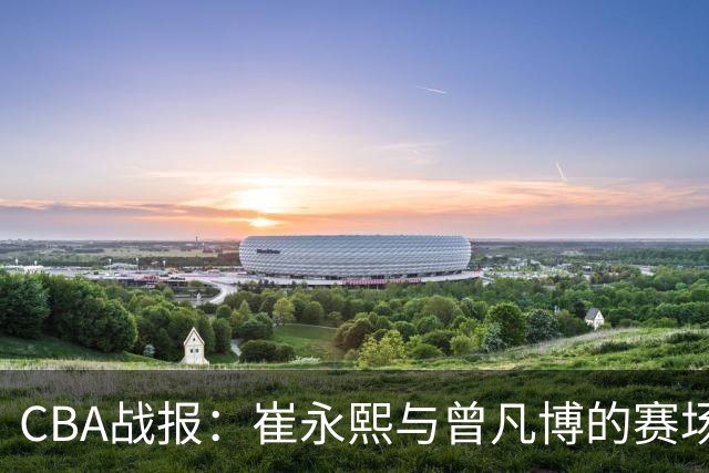 CBA战报：崔永熙与曾凡博的赛场表现分析